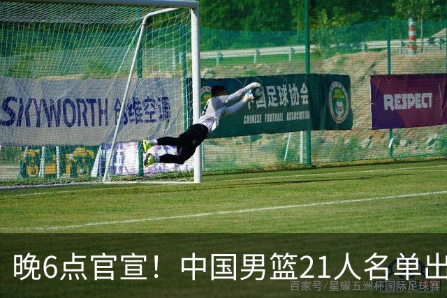 晚6点官宣！中国男篮21人名单出炉：杨瀚森回归、王俊杰领衔